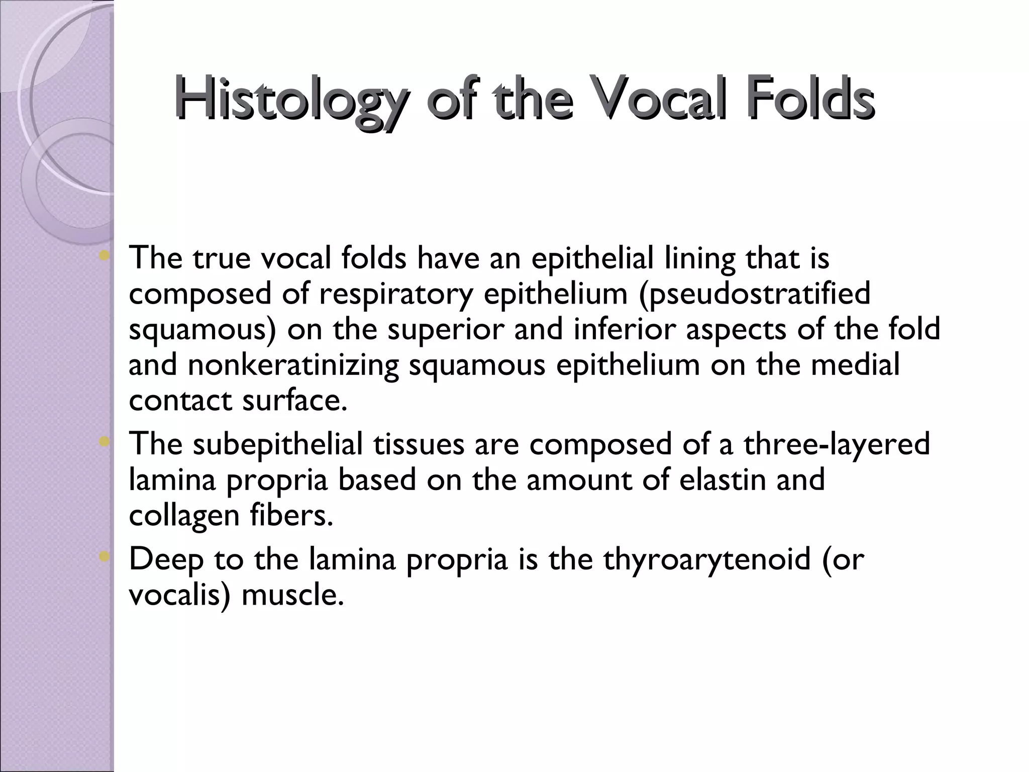 Histology of the Vocal Folds The true vocal folds have an epithelial lining that is composed of respiratory epithelium (pseudostratified squamous) on the superior and inferior aspects of the fold and nonkeratinizing squamous epithelium on the medial contact surface.   The subepithelial tissues are composed of a three-layered lamina propria based on the amount of elastin and collagen fibers.  Deep to the lamina propria is the thyroarytenoid (or vocalis) muscle.  