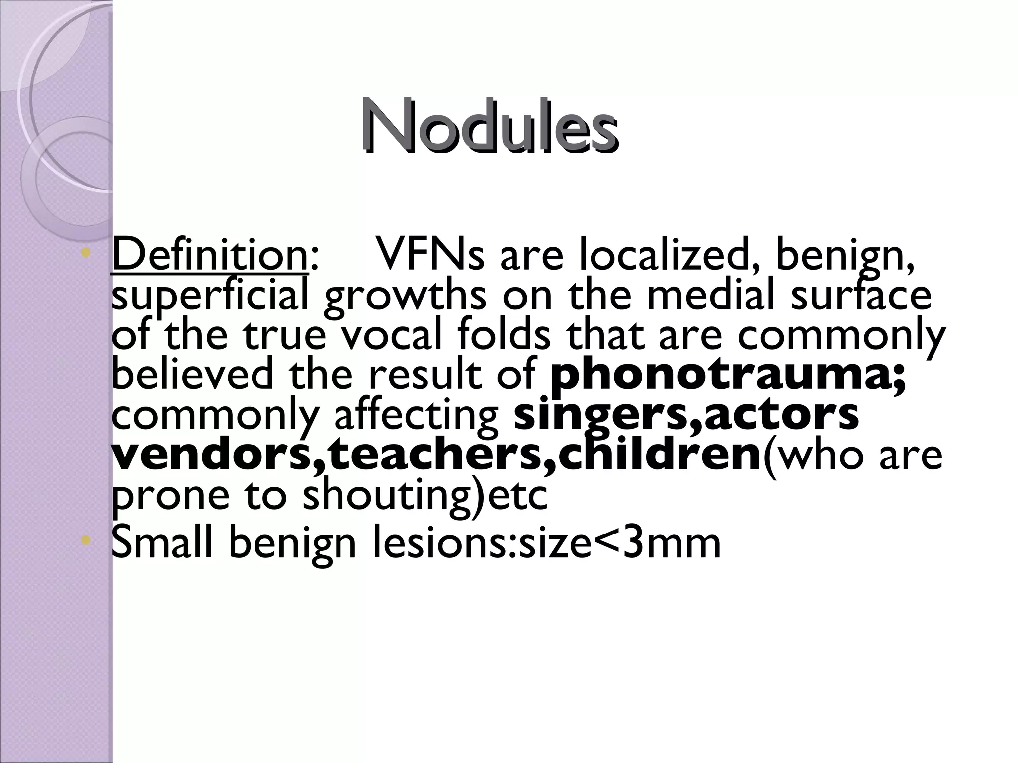Nodules  Definition :  VFNs are localized, benign, superficial growths on the medial surface of the true vocal folds that are commonly believed the result of  phonotrauma;  commonly affecting  singers,actors vendors,teachers,children (who are prone to shouting)etc Small benign lesions:size<3mm 