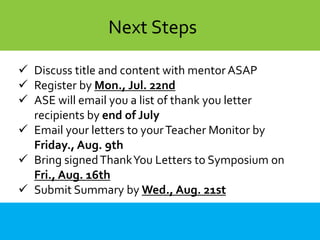  Discuss title and content with mentor ASAP
 Register by Mon., Jul. 22nd
 ASE will email you a list of thank you letter
recipients by end of July
 Email your letters to yourTeacher Monitor by
Friday., Aug. 9th
 Bring signedThankYou Letters to Symposium on
Fri., Aug. 16th
 Submit Summary by Wed., Aug. 21st
Next Steps
 