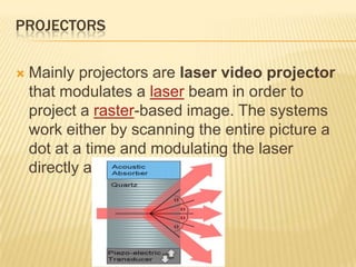 PROJECTORS

   Mainly projectors are laser video projector
    that modulates a laser beam in order to
    project a raster-based image. The systems
    work either by scanning the entire picture a
    dot at a time and modulating the laser
    directly at high frequency.
 