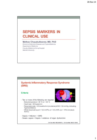 28-Nov-14 
1 
SEPSIS MARKERS IN 
CLINICAL USE 
Methee Chayakulkeeree, MD, PhD 
Division of Infectious Diseases and Tropical Medicine 
Department of Medicine 
Faculty of Medicine Siriraj Hospital 
Mahidol University 
Systemic Inflammatory Response Syndrome 
(SIRS) 
Criteria 
• Two or more of the following are required 
 Body temperature > 38 °C or < 36 °C 
Heart rate > 90 beats/min 
Respiratory rate > 20 breaths/min (or arterial pCO2 < 32 mmHg, indicating 
hyperventilation) 
White blood cell count > 12.0 x109/L or < 4.0 x109/L (or > 10% immature 
forms) 
• Sepsis = Infection + SIRS 
• Severe sepsis = Sepsis + evidence of organ dysfunction 
Crit Care Med 1992;20:864-74., Crit Care Med 2003;31:1250-6. 
 