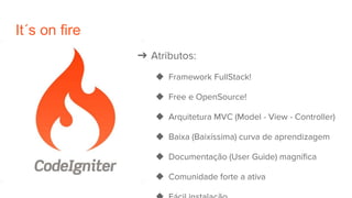 It´s on fire
➔ Atributos:
◆ Framework FullStack!
◆ Free e OpenSource!
◆ Arquitetura MVC (Model - View - Controller)
◆ Baixa (Baixíssima) curva de aprendizagem
◆ Documentação (User Guide) magnífica
◆ Comunidade forte a ativa
 