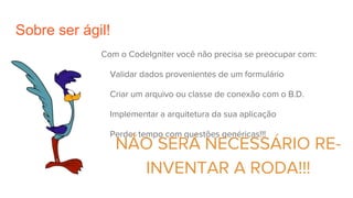 Sobre ser ágil!
Com o CodeIgniter você não precisa se preocupar com:
Validar dados provenientes de um formulário
Criar um arquivo ou classe de conexão com o B.D.
Implementar a arquitetura da sua aplicação
Perder tempo com questões genéricas!!!
NÃO SERÁ NECESSÁRIO RE-
INVENTAR A RODA!!!
 