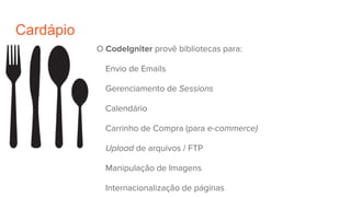 Cardápio
O CodeIgniter provê bibliotecas para:
Envio de Emails
Gerenciamento de Sessions
Calendário
Carrinho de Compra (para e-commerce)
Upload de arquivos / FTP
Manipulação de Imagens
Internacionalização de páginas
 