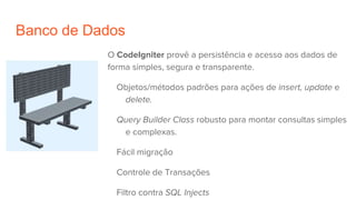 Banco de Dados
O CodeIgniter provê a persistência e acesso aos dados de
forma simples, segura e transparente.
Objetos/métodos padrões para ações de insert, update e
delete.
Query Builder Class robusto para montar consultas simples
e complexas.
Fácil migração
Controle de Transações
Filtro contra SQL Injects
 