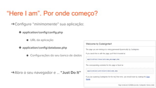 “Here I am”. Por onde começo?
➔Configure “minimamente” sua aplicação:
◆ application/config/config.php
● URL da aplicação
◆ application/config/database.php
● Configurações do seu banco de dados
➔Abra o seu navegador e … “Just Do It”
 