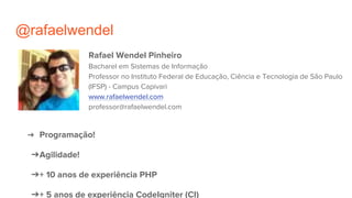 @rafaelwendel
Rafael Wendel Pinheiro
Bacharel em Sistemas de Informação
Professor no Instituto Federal de Educação, Ciência e Tecnologia de São Paulo
(IFSP) - Campus Capivari
www.rafaelwendel.com
professor@rafaelwendel.com
➔ Programação!
➔Agilidade!
➔+ 10 anos de experiência PHP
➔+ 5 anos de experiência CodeIgniter (CI)
 
