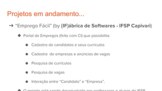 Projetos em andamento...
➔ “Emprego Fácil” (by {IF}ábrica de Softwares - IFSP Capivari)
◆ Portal de Empregos (feito com CI) que possibilita:
● Cadastro de candidatos e seus currículos
● Cadastro de empresas e anúncios de vagas
● Pesquisa de currículos
● Pesquisa de vagas
● Interação entre “Candidato” e “Empresa”.
 
