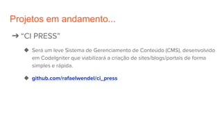 Projetos em andamento...
➔ “CI PRESS”
◆ Será um leve Sistema de Gerenciamento de Conteúdo (CMS), desenvolvido
em CodeIgniter que viabilizará a criação de sites/blogs/portais de forma
simples e rápida.
◆ github.com/rafaelwendel/ci_press
 