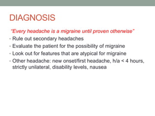 DIAGNOSIS
“Every headache is a migraine until proven otherwise”
• Rule out secondary headaches
• Evaluate the patient for the possibility of migraine
• Look out for features that are atypical for migraine
• Other headache: new onset/first headache, h/a < 4 hours,
strictly unilateral, disability levels, nausea
 