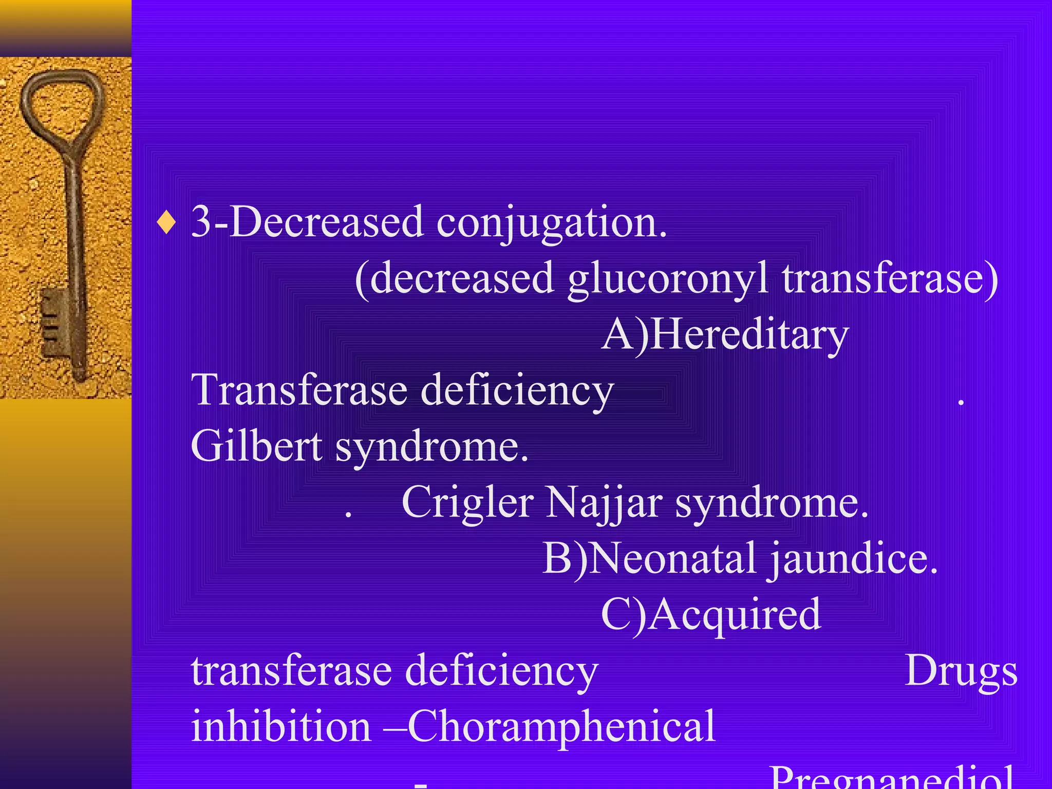 ♦ 3-Decreased conjugation.

(decreased glucoronyl transferase)
A)Hereditary
Transferase deficiency
.
Gilbert syndrome.
. Crigler Najjar syndrome.
B)Neonatal jaundice.
C)Acquired
transferase deficiency
Drugs
inhibition –Choramphenical

 
