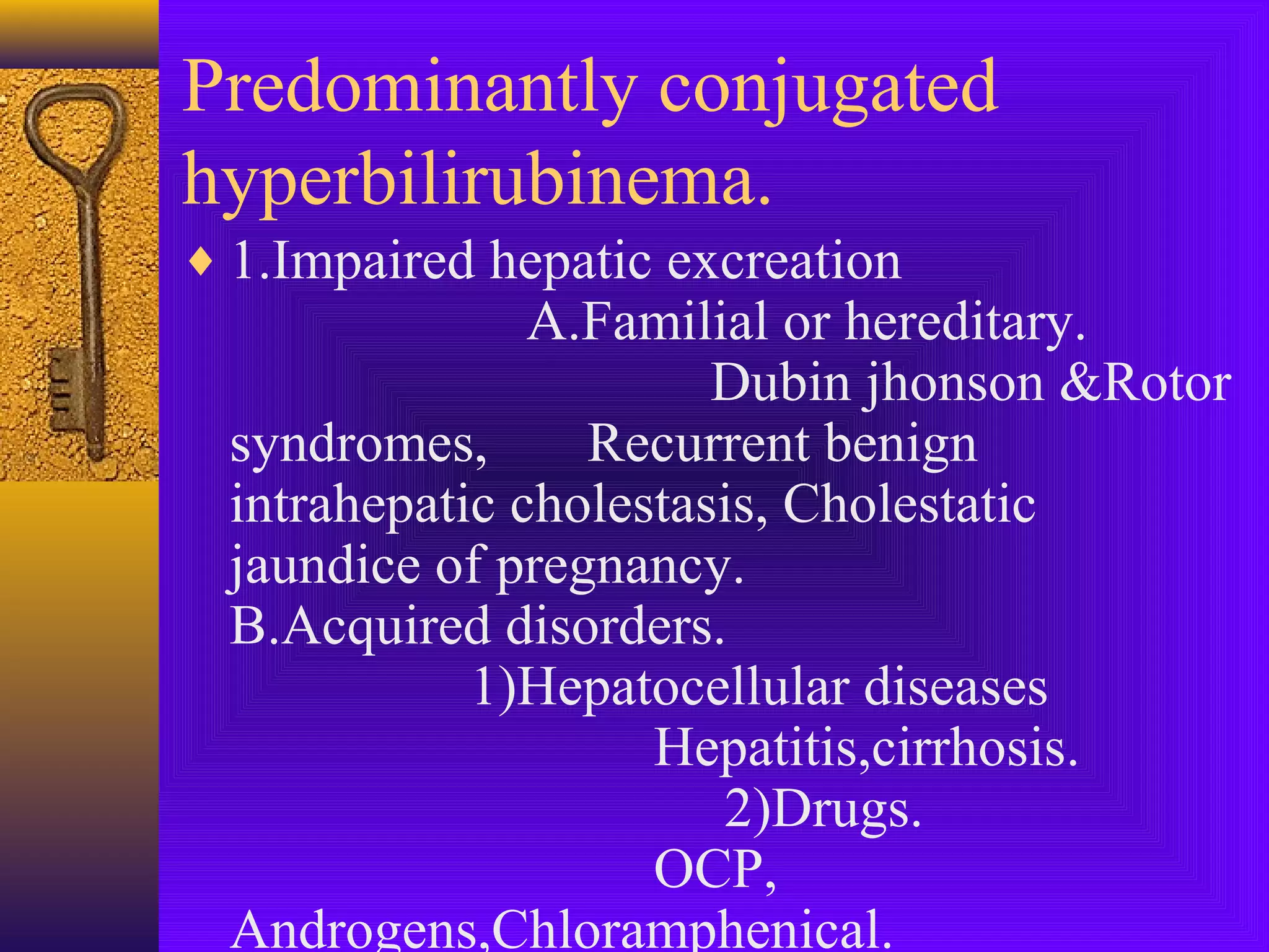 Predominantly conjugated
hyperbilirubinema.
♦ 1.Impaired hepatic excreation

A.Familial or hereditary.
Dubin jhonson &Rotor
syndromes,
Recurrent benign
intrahepatic cholestasis, Cholestatic
jaundice of pregnancy.
B.Acquired disorders.
1)Hepatocellular diseases
Hepatitis,cirrhosis.
2)Drugs.
OCP,
Androgens,Chloramphenical.

 