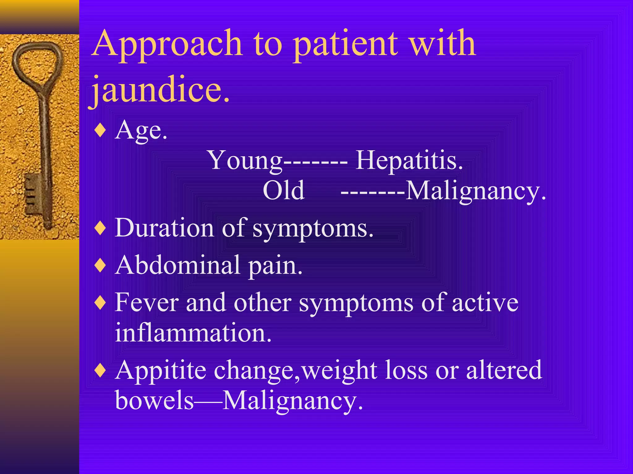 Approach to patient with
jaundice.
♦ Age.

Young------- Hepatitis.
Old -------Malignancy.
♦ Duration of symptoms.
♦ Abdominal pain.
♦ Fever and other symptoms of active
inflammation.
♦ Appitite change,weight loss or altered
bowels—Malignancy.

 
