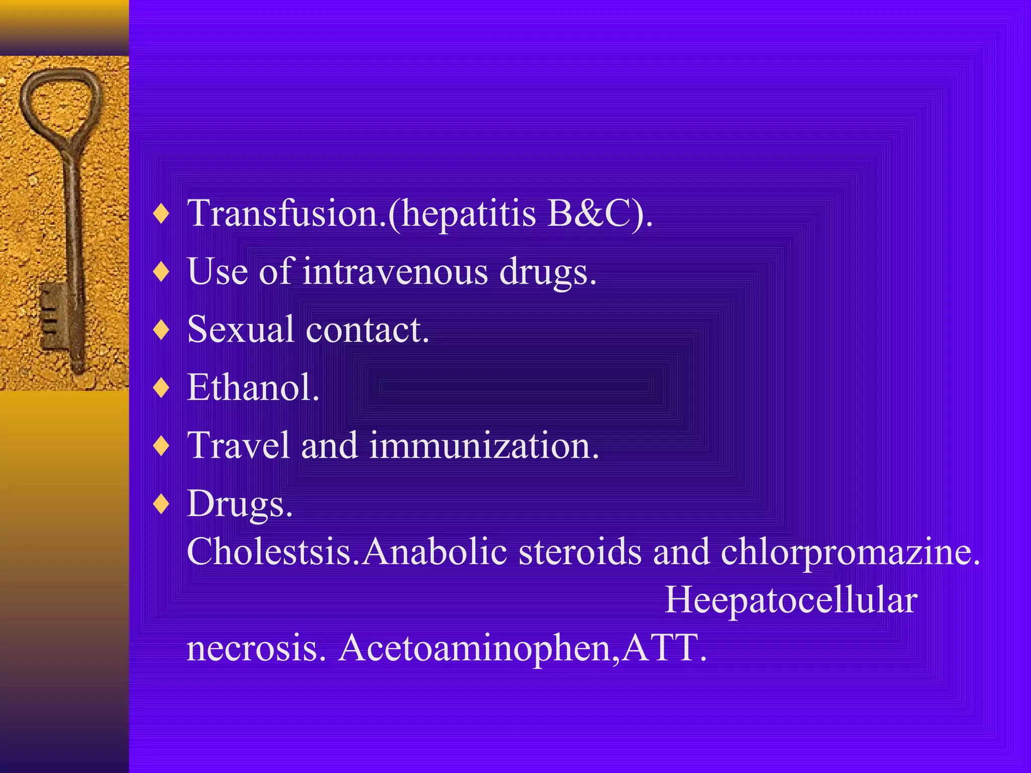 ♦ Transfusion.(hepatitis B&C).
♦ Use of intravenous drugs.
♦ Sexual contact.
♦ Ethanol.
♦ Travel and immunization.
♦ Drugs.

Cholestsis.Anabolic steroids and chlorpromazine.
Heepatocellular
necrosis. Acetoaminophen,ATT.

 