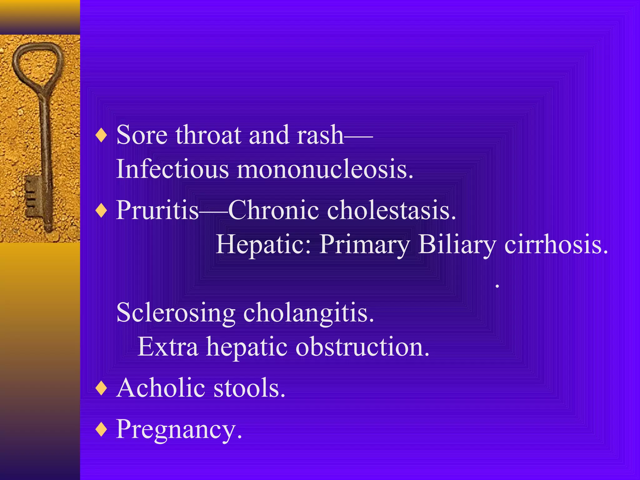 ♦ Sore throat and rash—

Infectious mononucleosis.
♦ Pruritis—Chronic cholestasis.
Hepatic: Primary Biliary cirrhosis.
.
Sclerosing cholangitis.
Extra hepatic obstruction.
♦ Acholic stools.
♦ Pregnancy.

 