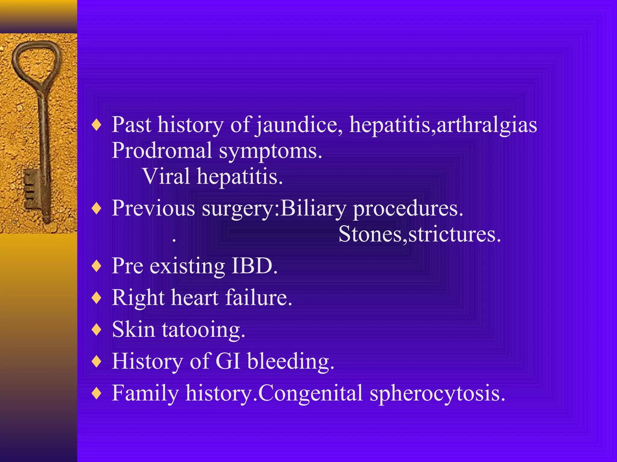 ♦ Past history of jaundice, hepatitis,arthralgias

Prodromal symptoms.
Viral hepatitis.
♦ Previous surgery:Biliary procedures.
.
Stones,strictures.
♦ Pre existing IBD.
♦ Right heart failure.
♦ Skin tatooing.
♦ History of GI bleeding.
♦ Family history.Congenital spherocytosis.

 