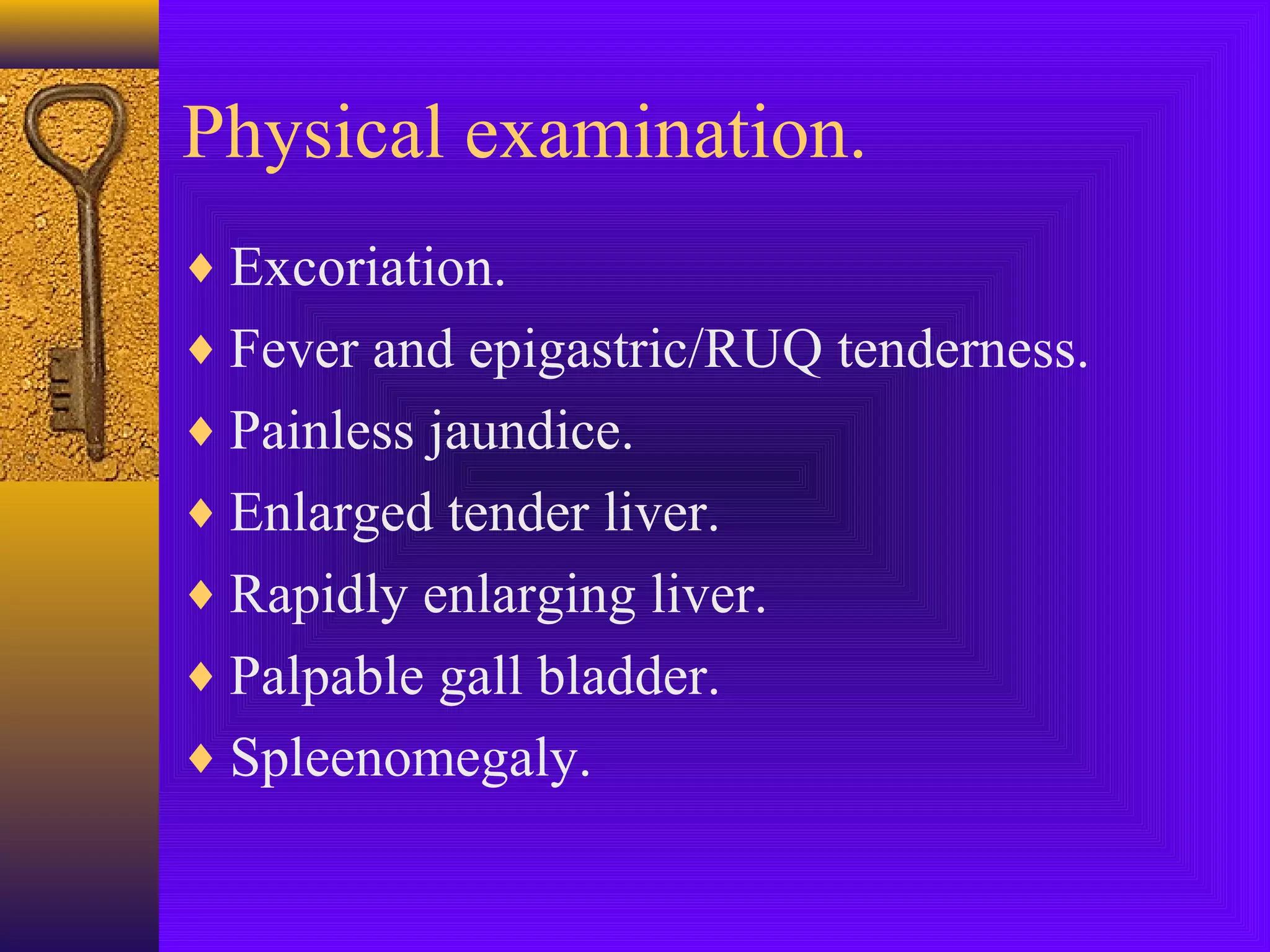 Physical examination.
♦ Excoriation.
♦ Fever and epigastric/RUQ tenderness.
♦ Painless jaundice.
♦ Enlarged tender liver.
♦ Rapidly enlarging liver.
♦ Palpable gall bladder.
♦ Spleenomegaly.

 
