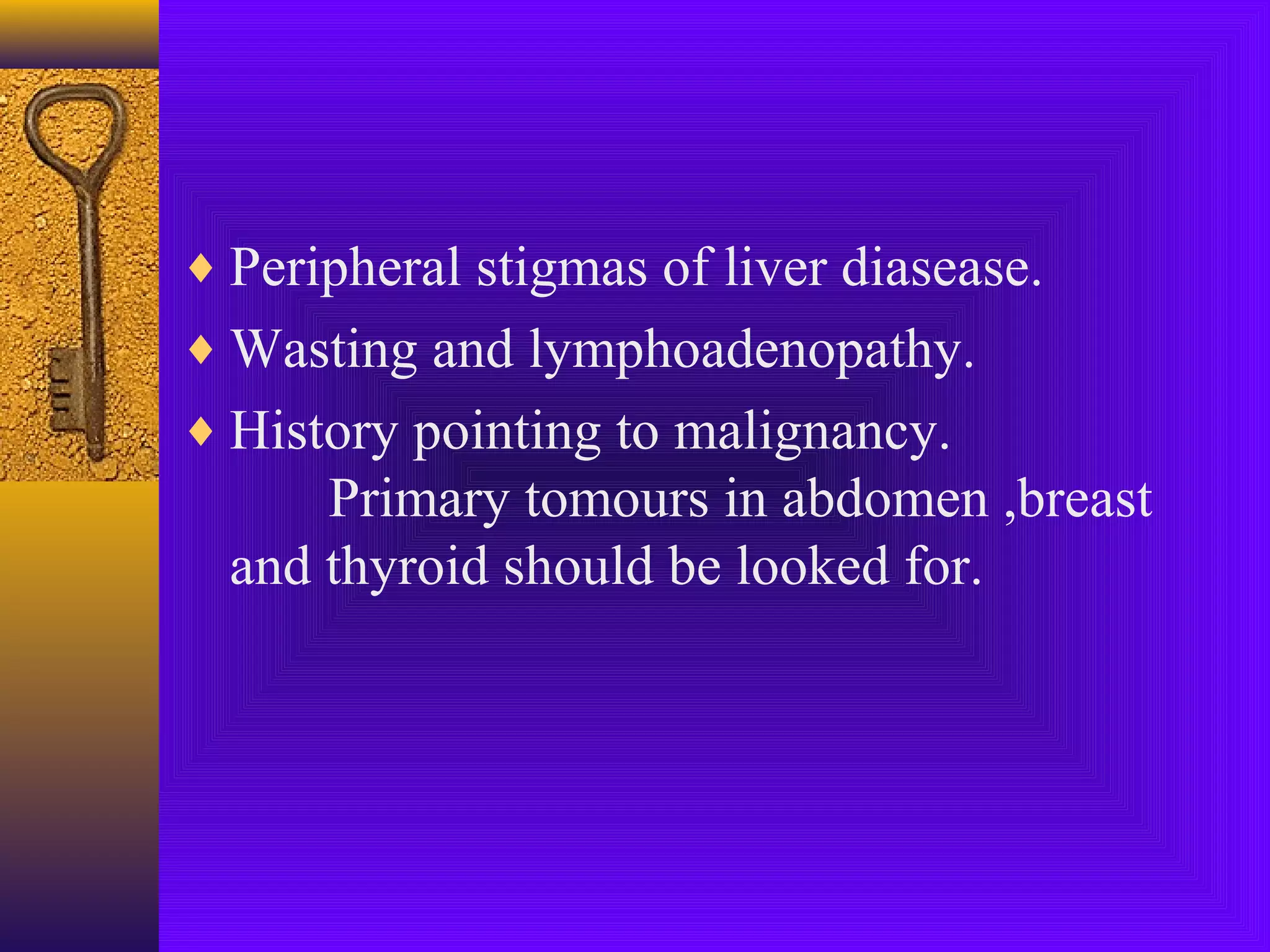 ♦ Peripheral stigmas of liver diasease.
♦ Wasting and lymphoadenopathy.
♦ History pointing to malignancy.

Primary tomours in abdomen ,breast
and thyroid should be looked for.

 