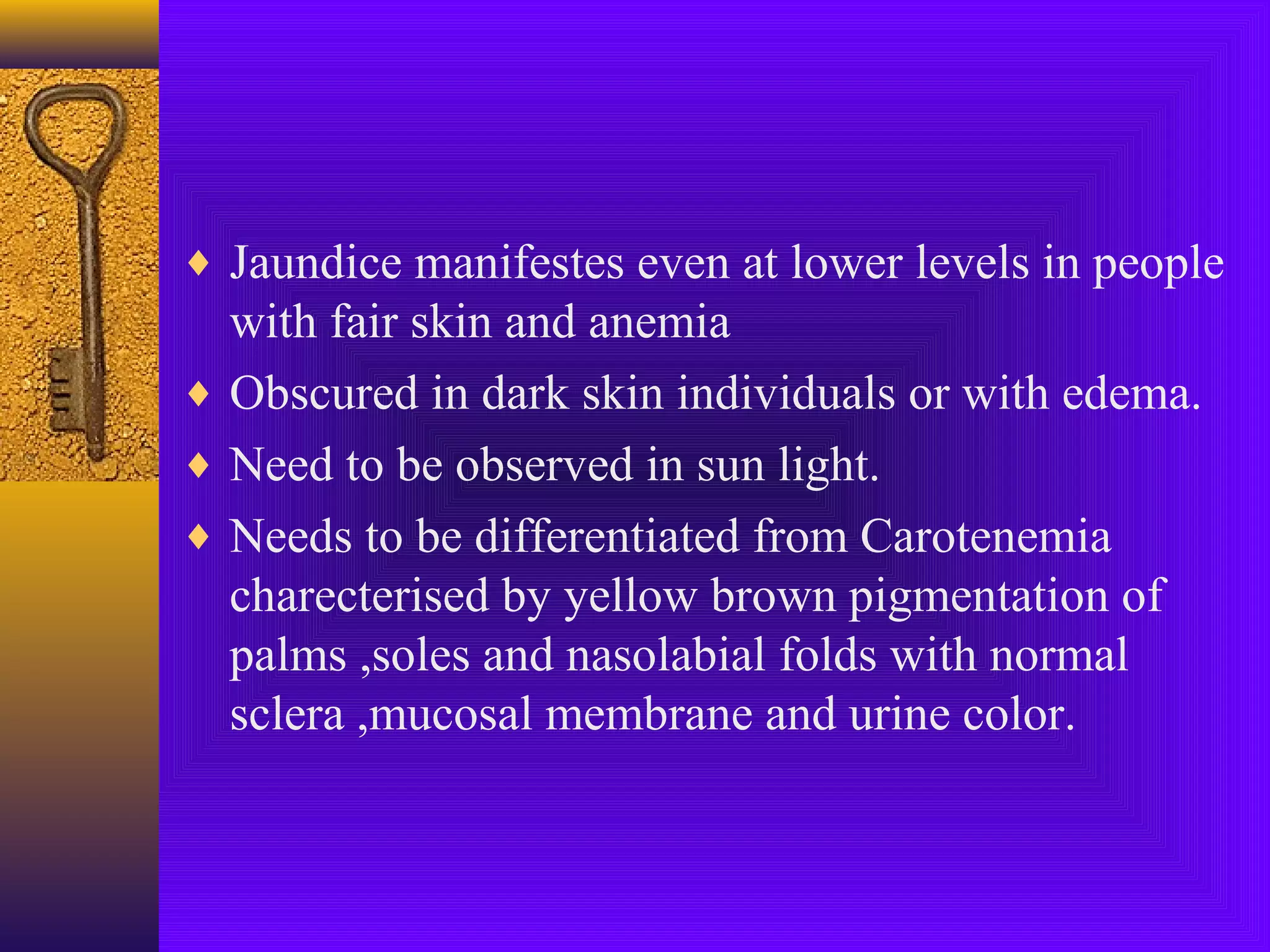 ♦ Jaundice manifestes even at lower levels in people

with fair skin and anemia
♦ Obscured in dark skin individuals or with edema.
♦ Need to be observed in sun light.
♦ Needs to be differentiated from Carotenemia
charecterised by yellow brown pigmentation of
palms ,soles and nasolabial folds with normal
sclera ,mucosal membrane and urine color.

 