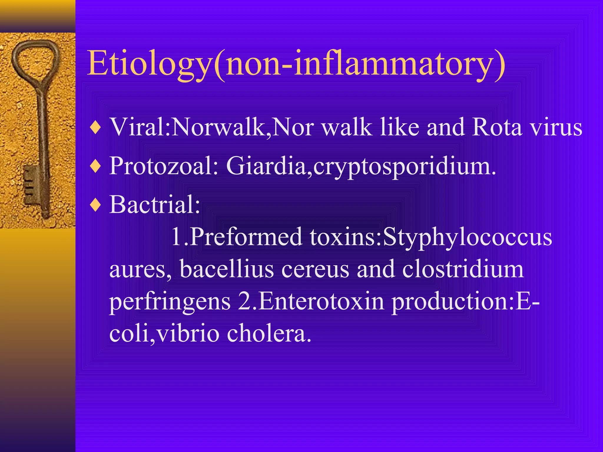 Etiology(non-inflammatory)
♦ Viral:Norwalk,Nor walk like and Rota virus
♦ Protozoal: Giardia,cryptosporidium.
♦ Bactrial:

1.Preformed toxins:Styphylococcus
aures, bacellius cereus and clostridium
perfringens 2.Enterotoxin production:Ecoli,vibrio cholera.

 