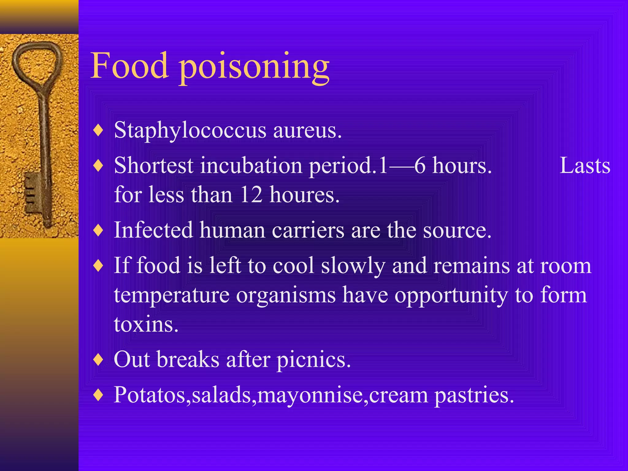 Food poisoning
♦ Staphylococcus aureus.
♦ Shortest incubation period.1—6 hours.

Lasts

for less than 12 houres.
♦ Infected human carriers are the source.
♦ If food is left to cool slowly and remains at room
temperature organisms have opportunity to form
toxins.
♦ Out breaks after picnics.
♦ Potatos,salads,mayonnise,cream pastries.

 