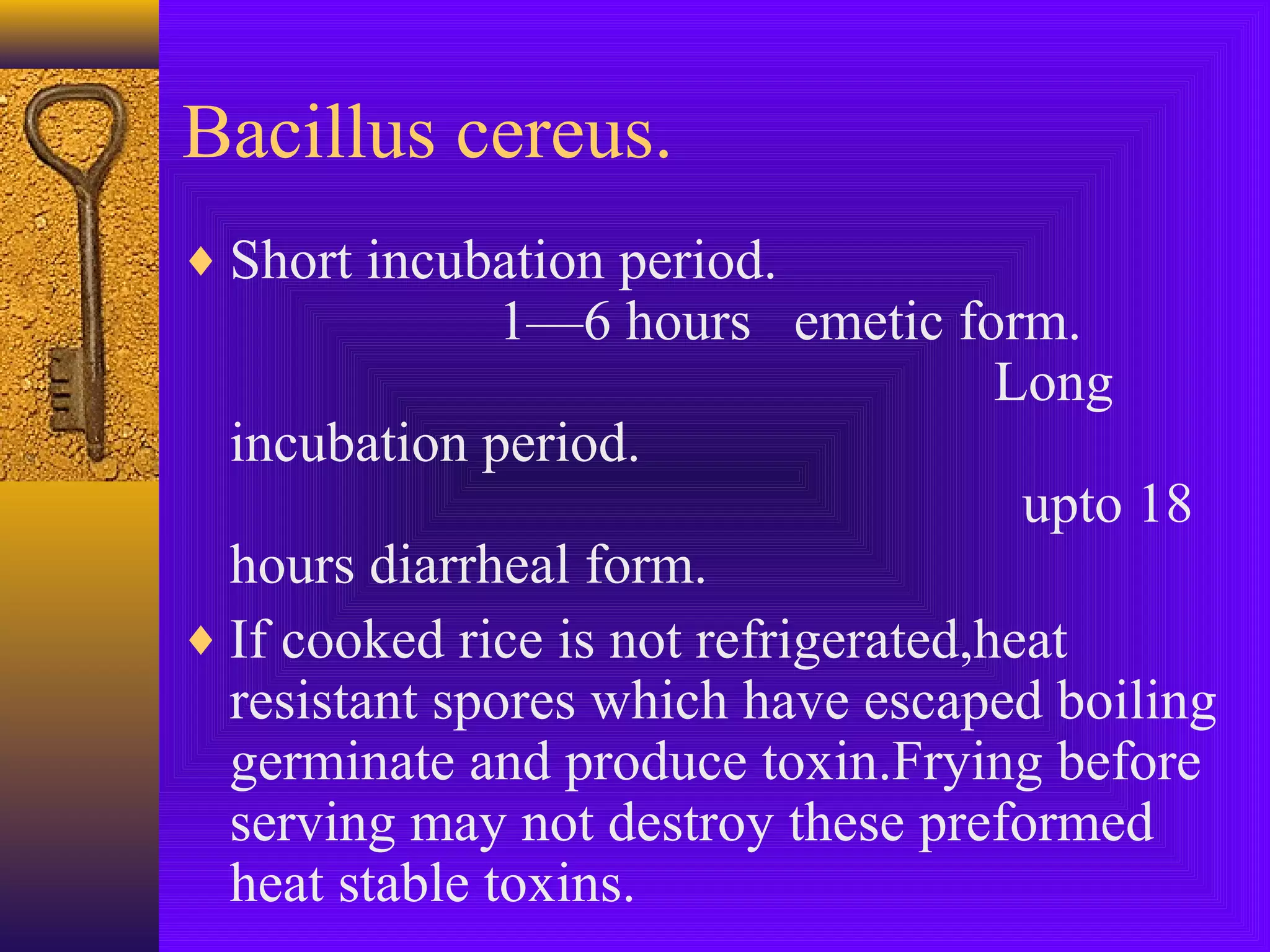 Bacillus cereus.
♦ Short incubation period.

1—6 hours emetic form.
Long
incubation period.
upto 18
hours diarrheal form.
♦ If cooked rice is not refrigerated,heat
resistant spores which have escaped boiling
germinate and produce toxin.Frying before
serving may not destroy these preformed
heat stable toxins.

 