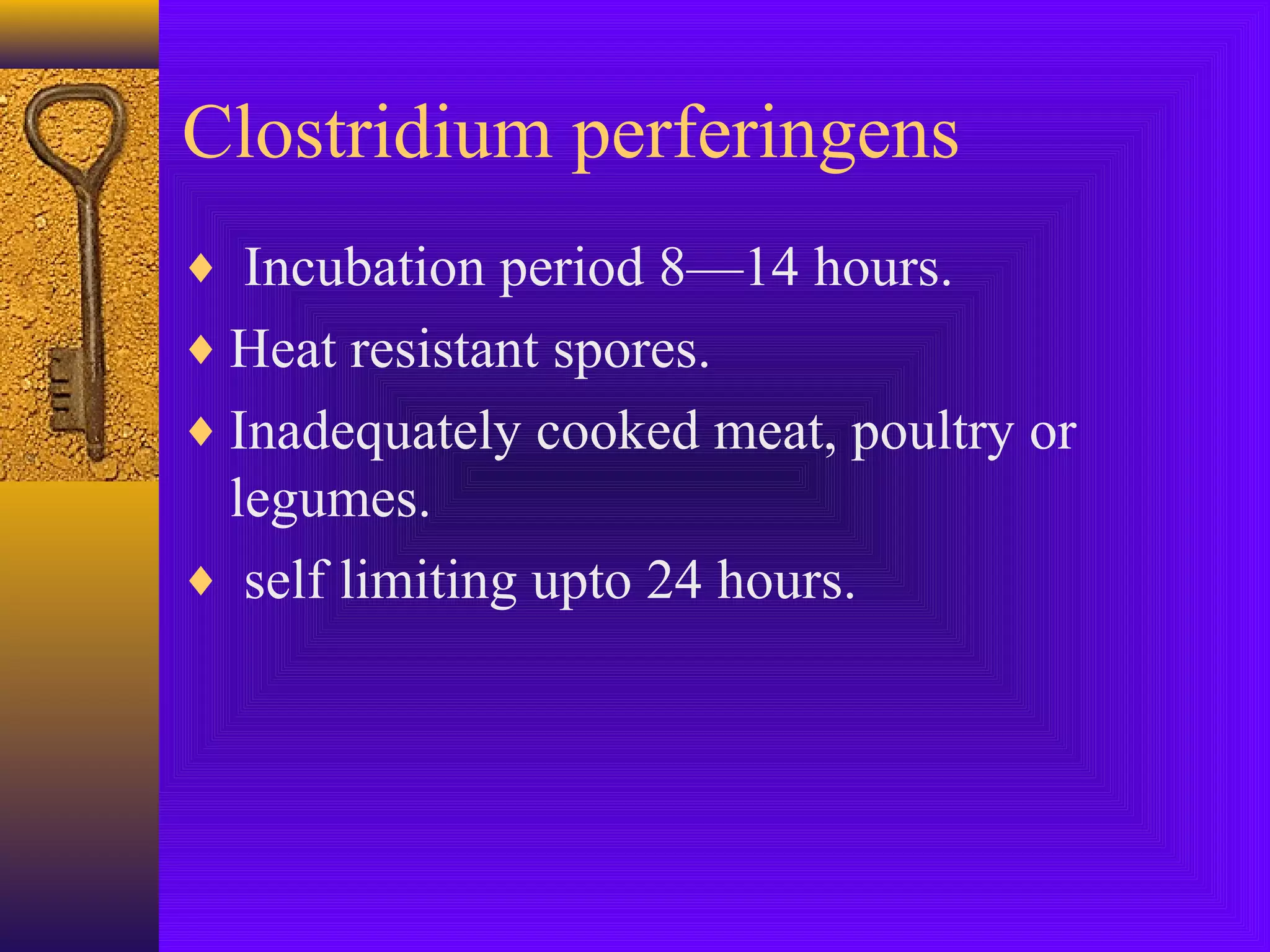 Clostridium perferingens
♦ Incubation period 8—14 hours.
♦ Heat resistant spores.
♦ Inadequately cooked meat, poultry or

legumes.
♦ self limiting upto 24 hours.

 