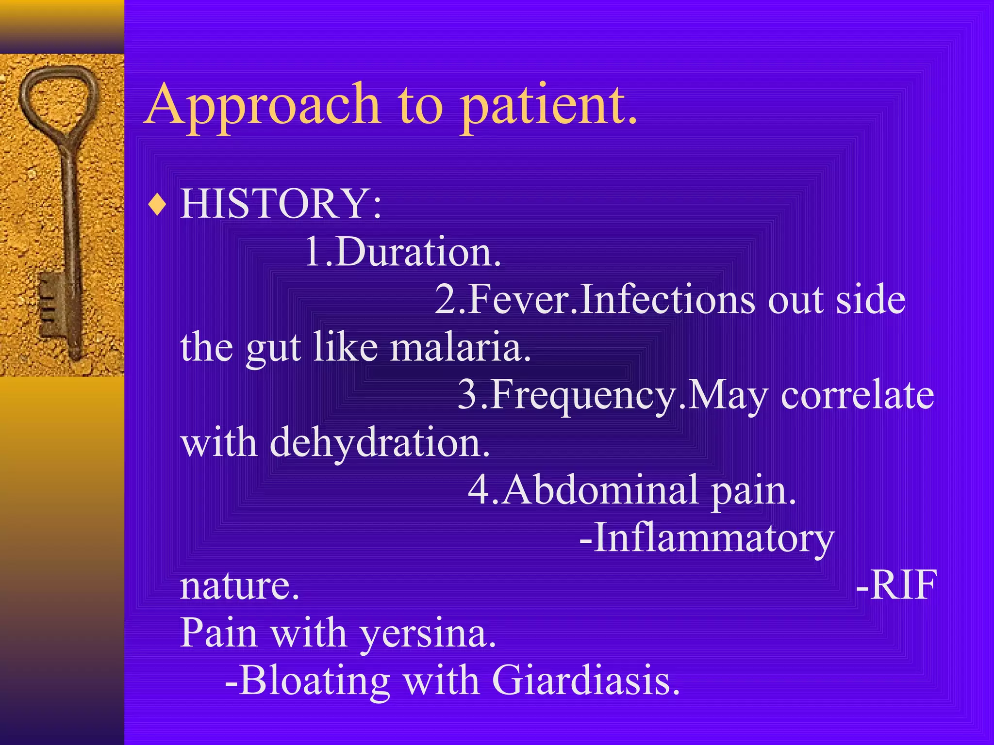 Approach to patient.
♦ HISTORY:

1.Duration.
2.Fever.Infections out side
the gut like malaria.
3.Frequency.May correlate
with dehydration.
4.Abdominal pain.
-Inflammatory
nature.
-RIF
Pain with yersina.
-Bloating with Giardiasis.

 