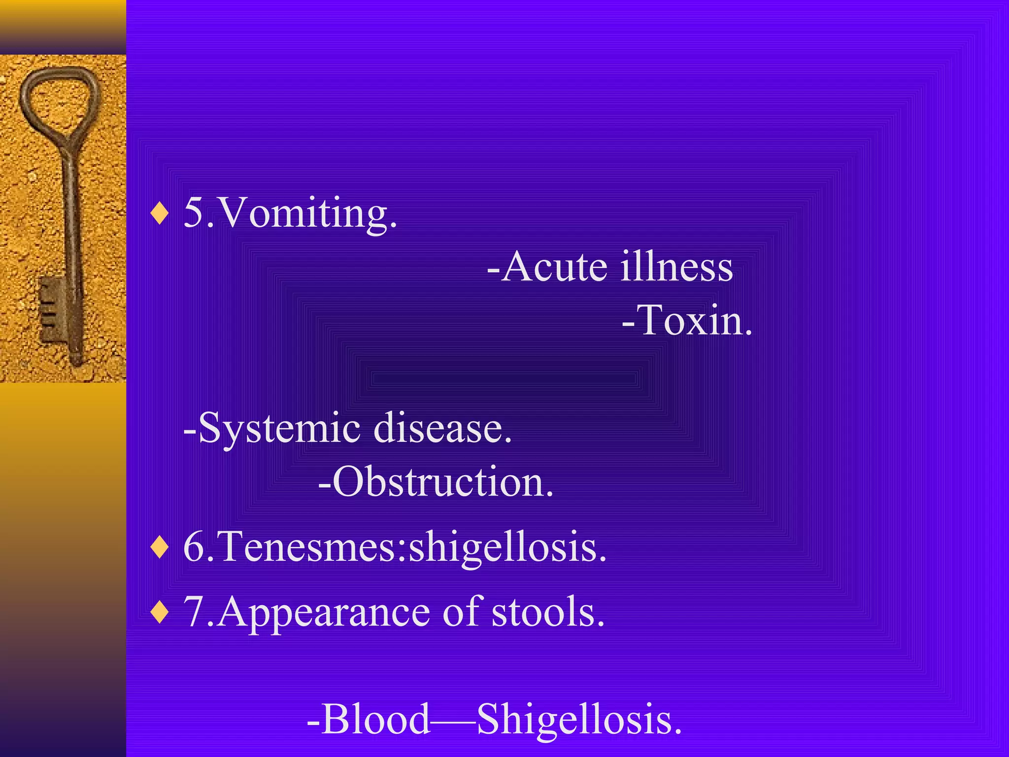 ♦ 5.Vomiting.

-Acute illness
-Toxin.
-Systemic disease.
-Obstruction.
♦ 6.Tenesmes:shigellosis.
♦ 7.Appearance of stools.
-Blood—Shigellosis.

 