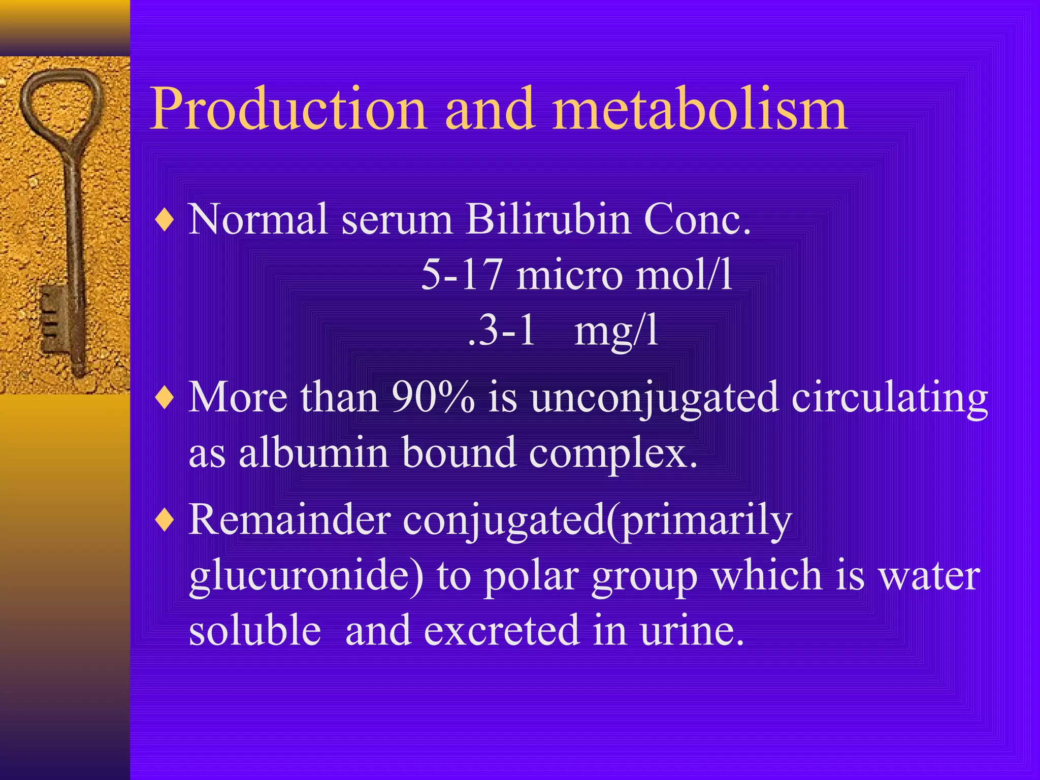 Production and metabolism
♦ Normal serum Bilirubin Conc.

5-17 micro mol/l
.3-1 mg/l
♦ More than 90% is unconjugated circulating
as albumin bound complex.
♦ Remainder conjugated(primarily
glucuronide) to polar group which is water
soluble and excreted in urine.

 