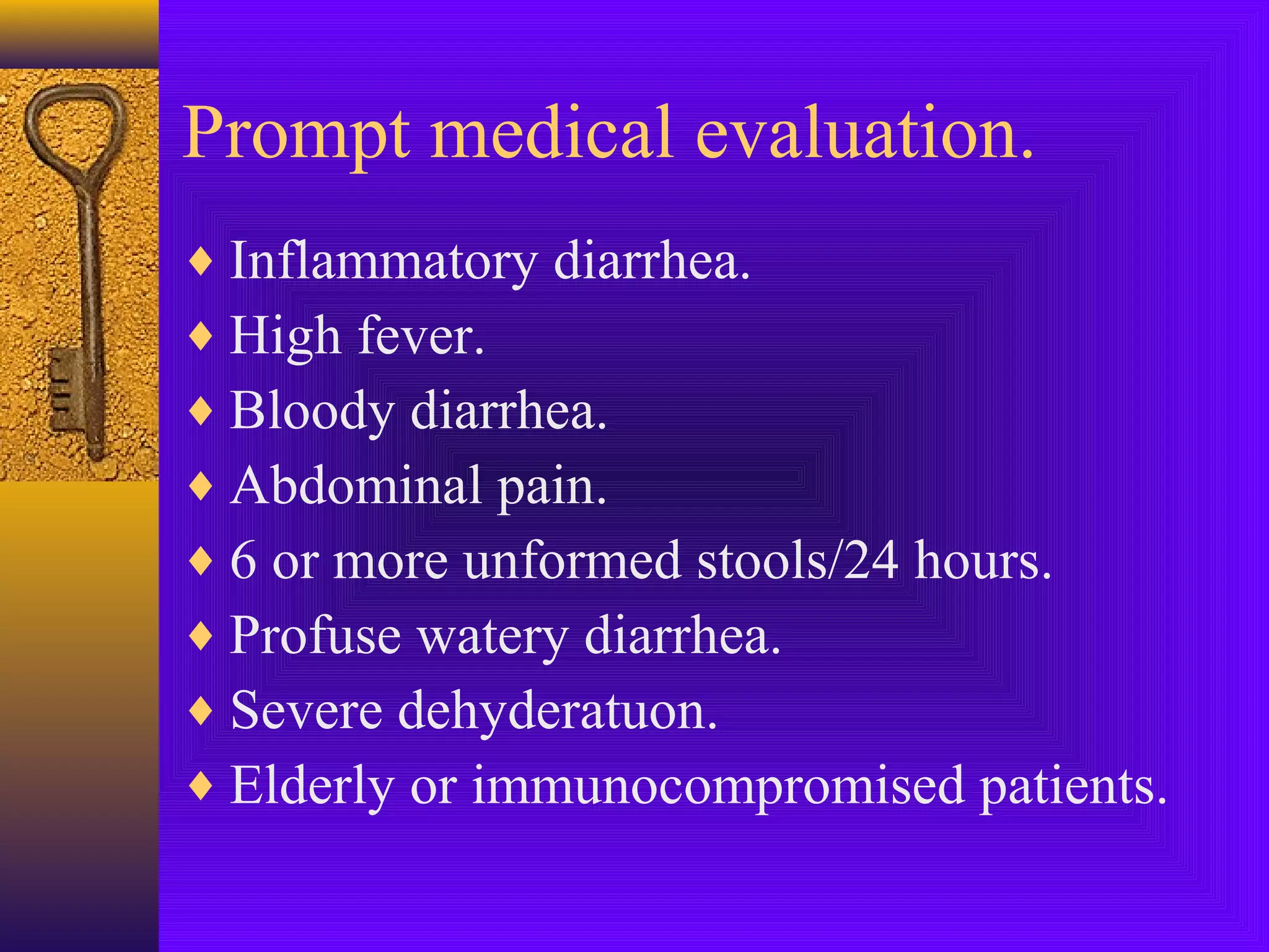 Prompt medical evaluation.
♦ Inflammatory diarrhea.
♦ High fever.
♦ Bloody diarrhea.
♦ Abdominal pain.
♦ 6 or more unformed stools/24 hours.
♦ Profuse watery diarrhea.
♦ Severe dehyderatuon.
♦ Elderly or immunocompromised patients.

 