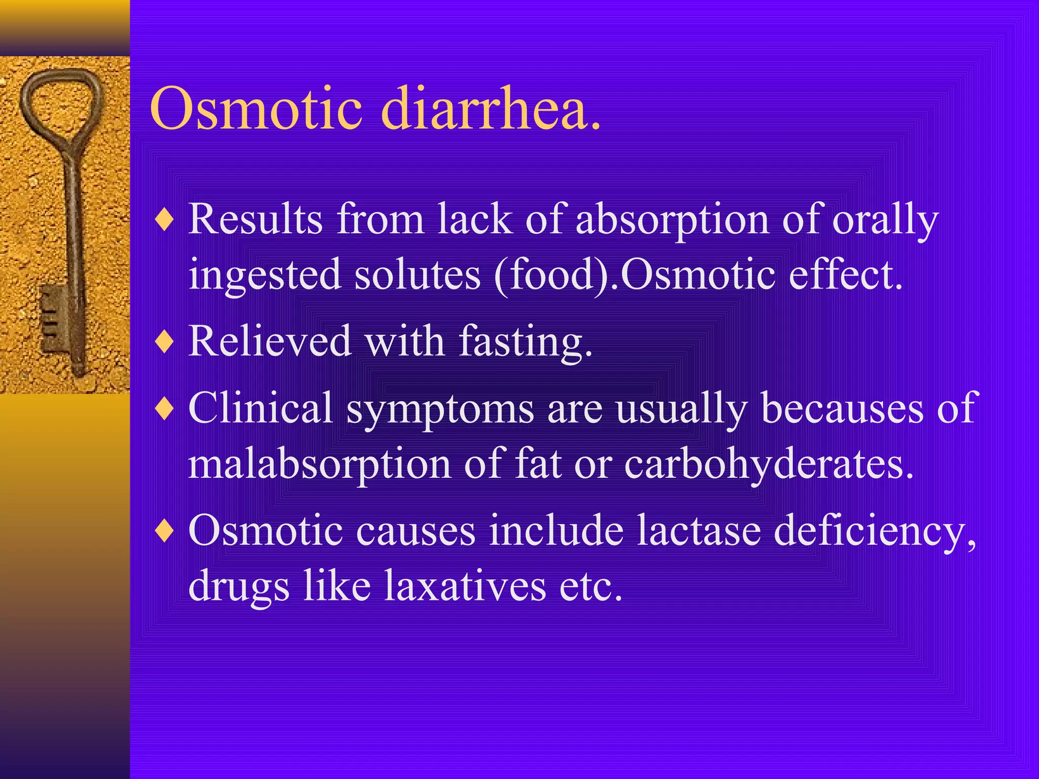 Osmotic diarrhea.
♦ Results from lack of absorption of orally

ingested solutes (food).Osmotic effect.
♦ Relieved with fasting.
♦ Clinical symptoms are usually becauses of
malabsorption of fat or carbohyderates.
♦ Osmotic causes include lactase deficiency,
drugs like laxatives etc.

 