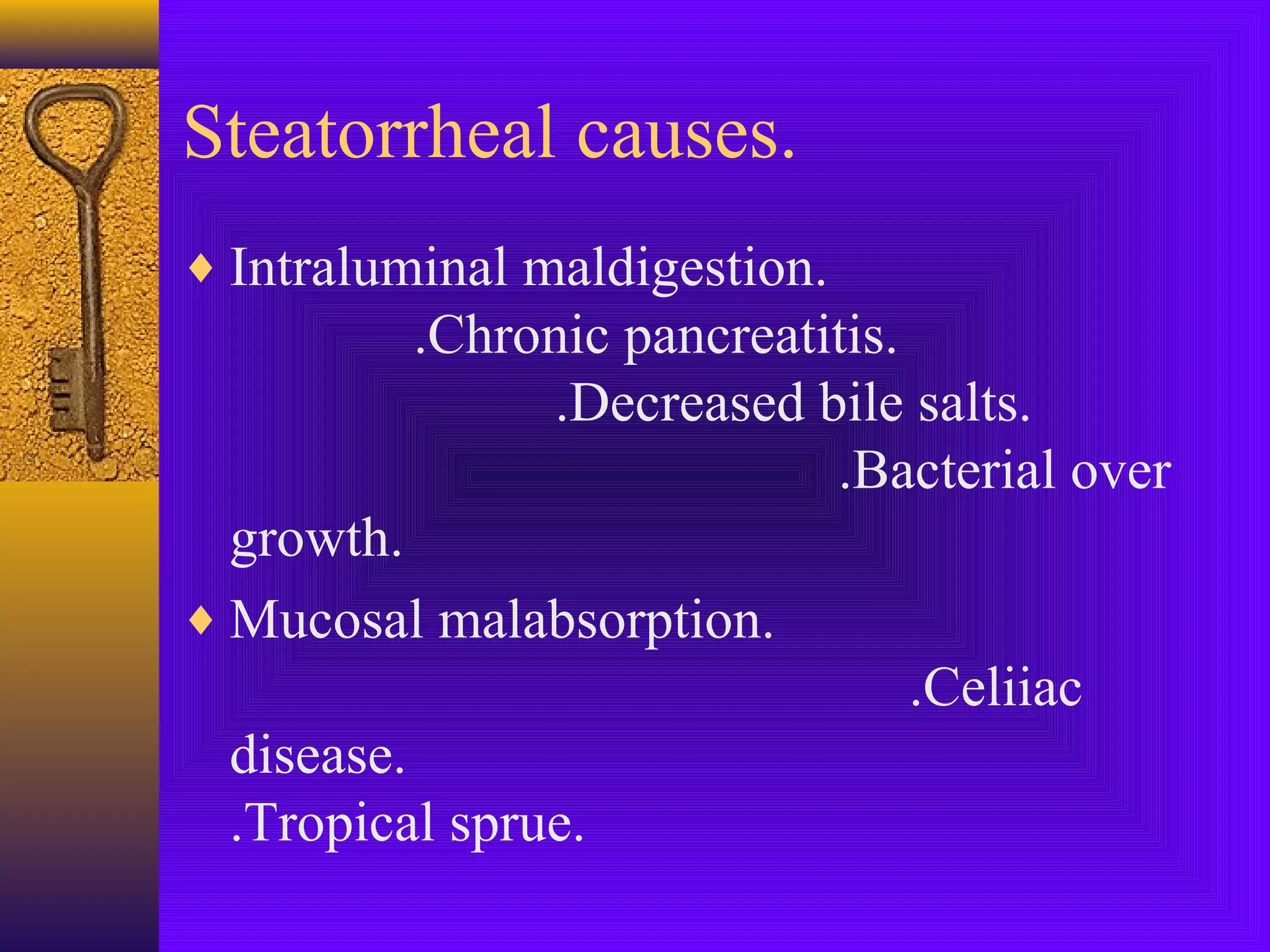 Steatorrheal causes.
♦ Intraluminal maldigestion.

.Chronic pancreatitis.
.Decreased bile salts.
.Bacterial over
growth.
♦ Mucosal malabsorption.
.Celiiac
disease.
.Tropical sprue.

 