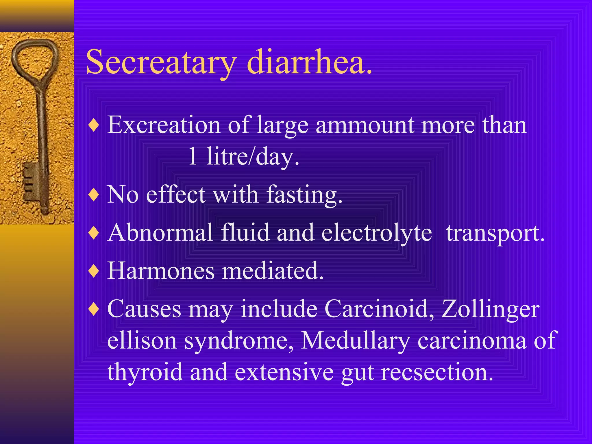 Secreatary diarrhea.
♦ Excreation of large ammount more than

1 litre/day.
♦ No effect with fasting.
♦ Abnormal fluid and electrolyte transport.
♦ Harmones mediated.
♦ Causes may include Carcinoid, Zollinger
ellison syndrome, Medullary carcinoma of
thyroid and extensive gut recsection.

 