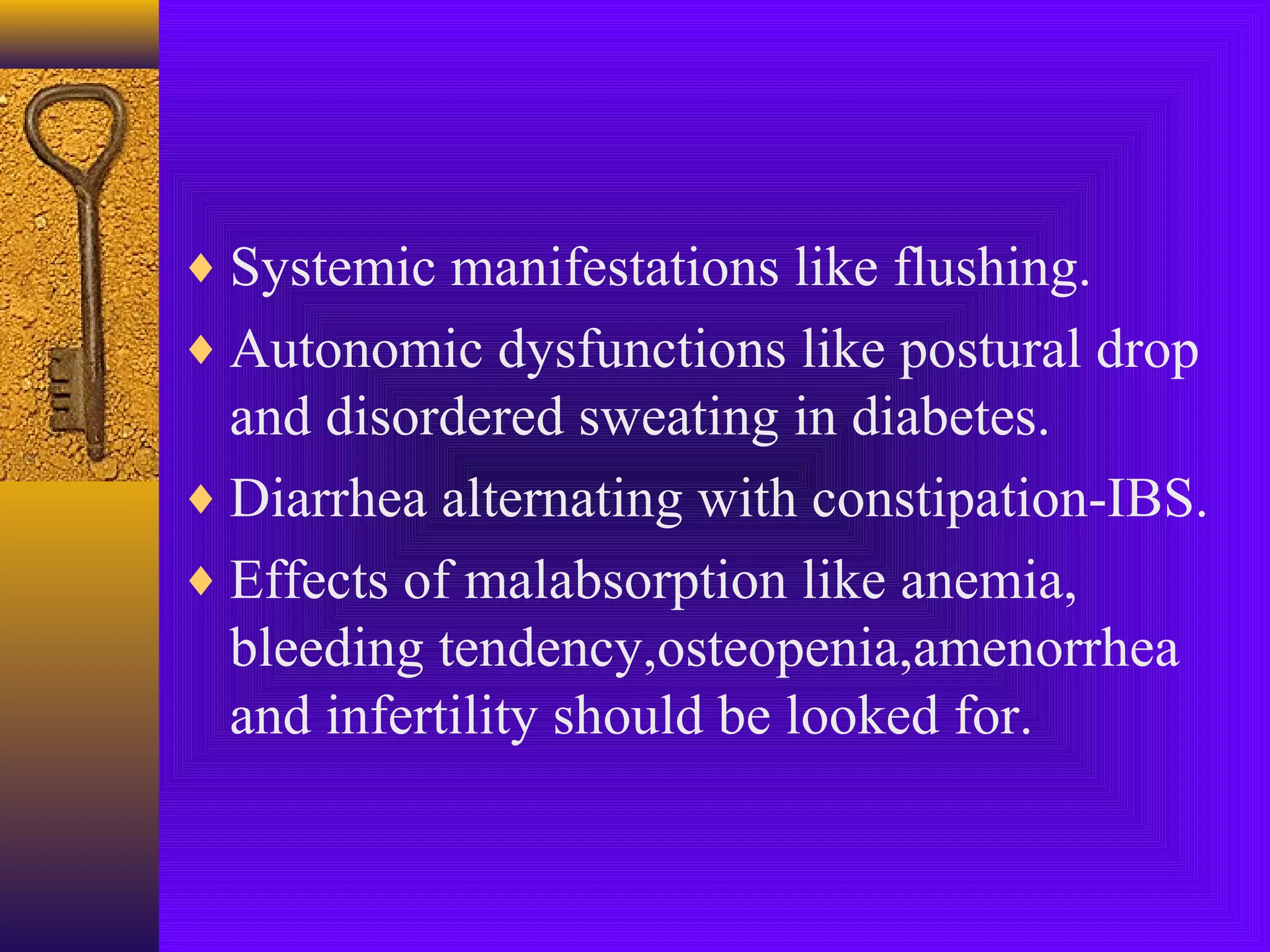 ♦ Systemic manifestations like flushing.
♦ Autonomic dysfunctions like postural drop

and disordered sweating in diabetes.
♦ Diarrhea alternating with constipation-IBS.
♦ Effects of malabsorption like anemia,
bleeding tendency,osteopenia,amenorrhea
and infertility should be looked for.

 