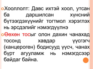 Хооллолт: Давс ихтэй хоол, утсан
ба даршилсан хүнсний
бүтээгдэхүүнийг тогтмол хэрэглэх
нь эрсдэлийг нэмэгдүүлнэ
Өөхөн тосыг олон дахин чанахад
тосонд хавдар үүсгэгч
(канцероген) бодисууд үүсч, чанах
бүрт агууламж нь нэмэгдсээр
байдаг байна.
 