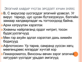 ЭЛЭГНИЙ ХАВДАР ҮҮСГЭХ ЭРСДЭЛТ ХҮЧИН ЗҮЙЛС
B, C вирусээр үүсгэгддэг элэгний үрэвсэл. Уг
вирус тариур, цус цусан бүтээгдэхүүн, бэлгийн
замаар халдварладаг нь тогтоогдоод байна.
Архи хэтрүүлэн хэрэглэх
Хиамны найрлаганд ордог нитрит, тосон
будаг,уусгагчууд
Мөн гэр ахуйн эдлэл хэрэглэл дахь химийн
бодисууд
Афлотоксин- Үр тариа, самранд үүссэн хөгц
мөөгөнцрөөс ялгардаг хүчтэй хор
Гемахроматоз, Винсоны өвчин зэрэг элэгний
хатуурал үүсгэдэг урьдал эмгэгүүд
 