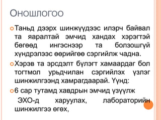 ОНОШЛОГОО
Таньд дээрх шинжүүдээс илэрч байвал
та яаралтай эмчид хандах хэрэгтэй
бөгөөд ингэснээр та болзошгүй
хүндрэлээс өөрийгөө сэргийлж чадна.
Хэрэв та эрсдэлт бүлэгт хамаардаг бол
тогтмол урьдчилан сэргийлэх үзлэг
шинжилгээнд хамрагдаарай. Үүнд:
6 сар тутамд хавдрын эмчид үзүүлж
ЭХО-д харуулах, лабораторийн
шинжилгээ өгөх,
 