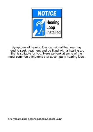 Symptoms of hearing loss can signal that you may
need to seek treatment and be fitted with a hearing aid
 that is suitable for you. Here we look at some of the
most common symptoms that accompany hearing loss.




http://hearingloss-hearingaids.com/hearing-aids/
 