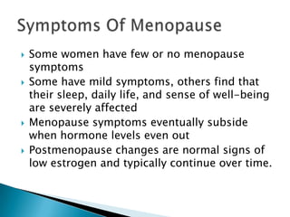 Some women have few or no menopause symptoms Some have mild symptoms, others find that their sleep, daily life, and sense of well-being are severely affected Menopause symptoms eventually subside when hormone levels even out Postmenopause changes are normal signs of low estrogen and typically continue over time.  Symptoms Of Menopause 