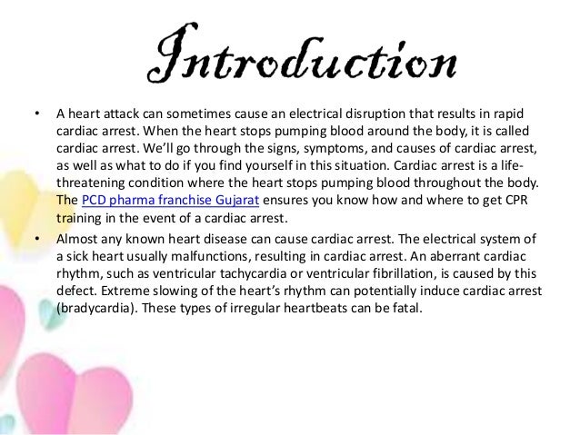 • A heart attack can sometimes cause an electrical disruption that results in rapid
cardiac arrest. When the heart stops pumping blood around the body, it is called
cardiac arrest. We’ll go through the signs, symptoms, and causes of cardiac arrest,
as well as what to do if you find yourself in this situation. Cardiac arrest is a life-
threatening condition where the heart stops pumping blood throughout the body.
The PCD pharma franchise Gujarat ensures you know how and where to get CPR
training in the event of a cardiac arrest.
• Almost any known heart disease can cause cardiac arrest. The electrical system of
a sick heart usually malfunctions, resulting in cardiac arrest. An aberrant cardiac
rhythm, such as ventricular tachycardia or ventricular fibrillation, is caused by this
defect. Extreme slowing of the heart’s rhythm can potentially induce cardiac arrest
(bradycardia). These types of irregular heartbeats can be fatal.
 
