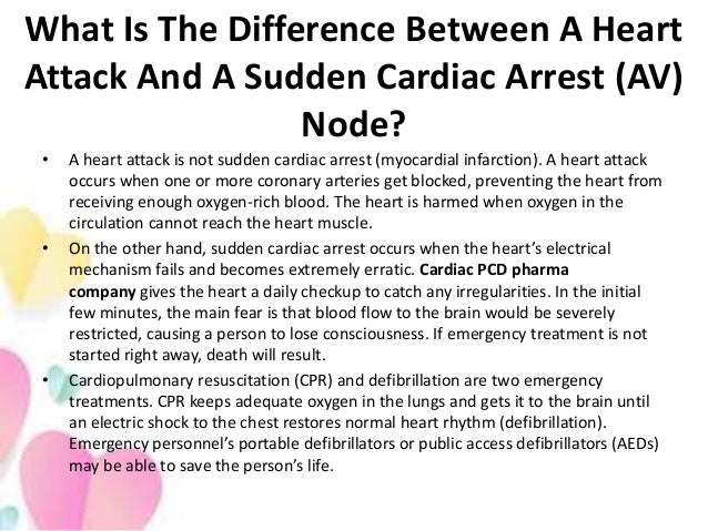 What Is The Difference Between A Heart
Attack And A Sudden Cardiac Arrest (AV)
Node?
• A heart attack is not sudden cardiac arrest (myocardial infarction). A heart attack
occurs when one or more coronary arteries get blocked, preventing the heart from
receiving enough oxygen-rich blood. The heart is harmed when oxygen in the
circulation cannot reach the heart muscle.
• On the other hand, sudden cardiac arrest occurs when the heart’s electrical
mechanism fails and becomes extremely erratic. Cardiac PCD pharma
company gives the heart a daily checkup to catch any irregularities. In the initial
few minutes, the main fear is that blood flow to the brain would be severely
restricted, causing a person to lose consciousness. If emergency treatment is not
started right away, death will result.
• Cardiopulmonary resuscitation (CPR) and defibrillation are two emergency
treatments. CPR keeps adequate oxygen in the lungs and gets it to the brain until
an electric shock to the chest restores normal heart rhythm (defibrillation).
Emergency personnel’s portable defibrillators or public access defibrillators (AEDs)
may be able to save the person’s life.
 