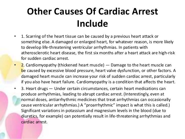 Other Causes Of Cardiac Arrest
Include
• 1. Scarring of the heart tissue can be caused by a previous heart attack or
something else. A damaged or enlarged heart, for whatever reason, is more likely
to develop life-threatening ventricular arrhythmias. In patients with
atherosclerotic heart disease, the first six months after a heart attack are high-risk
for sudden cardiac arrest.
• 2. Cardiomyopathy (thickened heart muscle) — Damage to the heart muscle can
be caused by excessive blood pressure, heart valve dysfunction, or other factors. A
damaged heart muscle can increase your risk of sudden cardiac arrest, particularly
if you also have heart failure. Cardiomyopathy is a condition that affects the heart.
• 3. Heart drugs — Under certain circumstances, certain heart medications can
produce arrhythmias, leading to abrupt cardiac arrest. (Interestingly, even at
normal doses, antiarrhythmic medicines that treat arrhythmias can occasionally
cause ventricular arrhythmias.) A “proarrhythmic” impact is what this is called.)
Significant variations in potassium and magnesium levels in the blood (due to
diuretics, for example) can potentially result in life-threatening arrhythmias and
cardiac arrest.
 