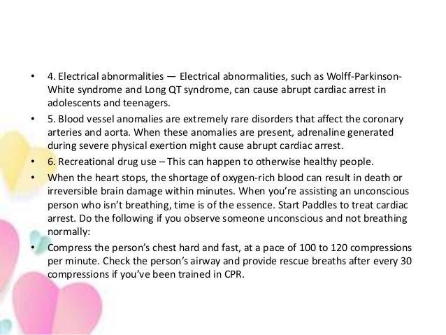 • 4. Electrical abnormalities — Electrical abnormalities, such as Wolff-Parkinson-
White syndrome and Long QT syndrome, can cause abrupt cardiac arrest in
adolescents and teenagers.
• 5. Blood vessel anomalies are extremely rare disorders that affect the coronary
arteries and aorta. When these anomalies are present, adrenaline generated
during severe physical exertion might cause abrupt cardiac arrest.
• 6. Recreational drug use – This can happen to otherwise healthy people.
• When the heart stops, the shortage of oxygen-rich blood can result in death or
irreversible brain damage within minutes. When you’re assisting an unconscious
person who isn’t breathing, time is of the essence. Start Paddles to treat cardiac
arrest. Do the following if you observe someone unconscious and not breathing
normally:
• Compress the person’s chest hard and fast, at a pace of 100 to 120 compressions
per minute. Check the person’s airway and provide rescue breaths after every 30
compressions if you’ve been trained in CPR.
 