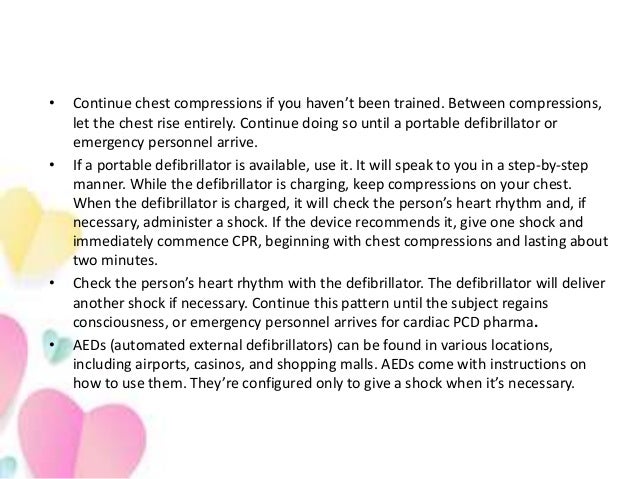 • Continue chest compressions if you haven’t been trained. Between compressions,
let the chest rise entirely. Continue doing so until a portable defibrillator or
emergency personnel arrive.
• If a portable defibrillator is available, use it. It will speak to you in a step-by-step
manner. While the defibrillator is charging, keep compressions on your chest.
When the defibrillator is charged, it will check the person’s heart rhythm and, if
necessary, administer a shock. If the device recommends it, give one shock and
immediately commence CPR, beginning with chest compressions and lasting about
two minutes.
• Check the person’s heart rhythm with the defibrillator. The defibrillator will deliver
another shock if necessary. Continue this pattern until the subject regains
consciousness, or emergency personnel arrives for cardiac PCD pharma.
• AEDs (automated external defibrillators) can be found in various locations,
including airports, casinos, and shopping malls. AEDs come with instructions on
how to use them. They’re configured only to give a shock when it’s necessary.
 