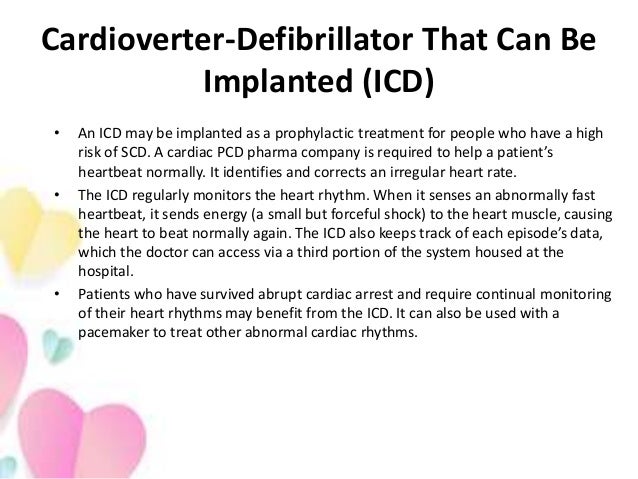 Cardioverter-Defibrillator That Can Be
Implanted (ICD)
• An ICD may be implanted as a prophylactic treatment for people who have a high
risk of SCD. A cardiac PCD pharma company is required to help a patient’s
heartbeat normally. It identifies and corrects an irregular heart rate.
• The ICD regularly monitors the heart rhythm. When it senses an abnormally fast
heartbeat, it sends energy (a small but forceful shock) to the heart muscle, causing
the heart to beat normally again. The ICD also keeps track of each episode’s data,
which the doctor can access via a third portion of the system housed at the
hospital.
• Patients who have survived abrupt cardiac arrest and require continual monitoring
of their heart rhythms may benefit from the ICD. It can also be used with a
pacemaker to treat other abnormal cardiac rhythms.
 