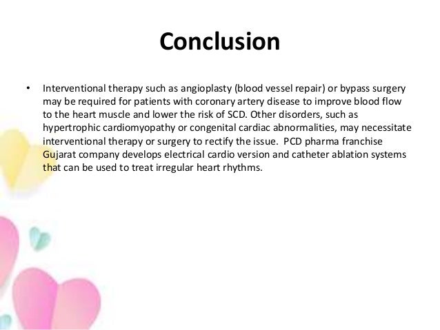 Conclusion
• Interventional therapy such as angioplasty (blood vessel repair) or bypass surgery
may be required for patients with coronary artery disease to improve blood flow
to the heart muscle and lower the risk of SCD. Other disorders, such as
hypertrophic cardiomyopathy or congenital cardiac abnormalities, may necessitate
interventional therapy or surgery to rectify the issue. PCD pharma franchise
Gujarat company develops electrical cardio version and catheter ablation systems
that can be used to treat irregular heart rhythms.
 