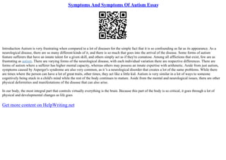 Symptoms And Symptoms Of Autism Essay
Introduction Autism is very frustrating when compared to a lot of diseases for the simple fact that it is so confounding as far as its appearance. As a
neurological disease, there are so many different kinds of it, and there is so much that goes into the arrival of the disease. Some forms of autism
feature sufferers that have an innate talent for a given skill, and others simply act as if they're comatose. Among all afflictions that exist, few are as
frustrating as autism. There are varying forms of the neurological disease, with each individual variation there are respective differences. There are
forms of autism where a sufferer has higher mental capacity, whereas others may possess an innate expertise with arithmetic. Aside from just autism,
symptoms caused by Asperger's syndrome are also very common, as it 's a neurological disorder that creates a lot of the same problems. While there
are times where the person can have a lot of great traits, other times, they act like a little kid. Autism is very similar in a lot of ways to someone
cognitively being stuck in a child's mind while the rest of the body continues to mature. Aside from the mental and neurological issues, there are other
physical deformities and manifestations of the disease that can also arise.
In our body, the most integral part that controls virtually everything is the brain. Because this part of the body is so critical, it goes through a lot of
physical and developmental changes as life goes
Get more content on HelpWriting.net
 