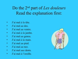 Do the 2 nd  part of  Les douleurs Read the explanation first: J’ai mal  à la  tête. J’ai mal  au  dos. J’ai mal  au  ventre. J’ai mal  à la  jambe. J’ai mal  au  genou. J’ai mal  à la  main. J’ai mal  au  pied. J’ai mal  au  nez. J’ai mal  aux  dents. J’ai mal  à l’ oreille . 