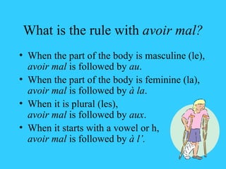 What is the rule with  avoir mal? When the part of the body is masculine (le), avoir mal  is followed by  au . When the part of the body is feminine (la), avoir mal  is followed by  à la . When it is plural (les),  avoir mal  is followed by  aux . When it starts with a vowel or h, avoir mal  is followed by  à l’. 